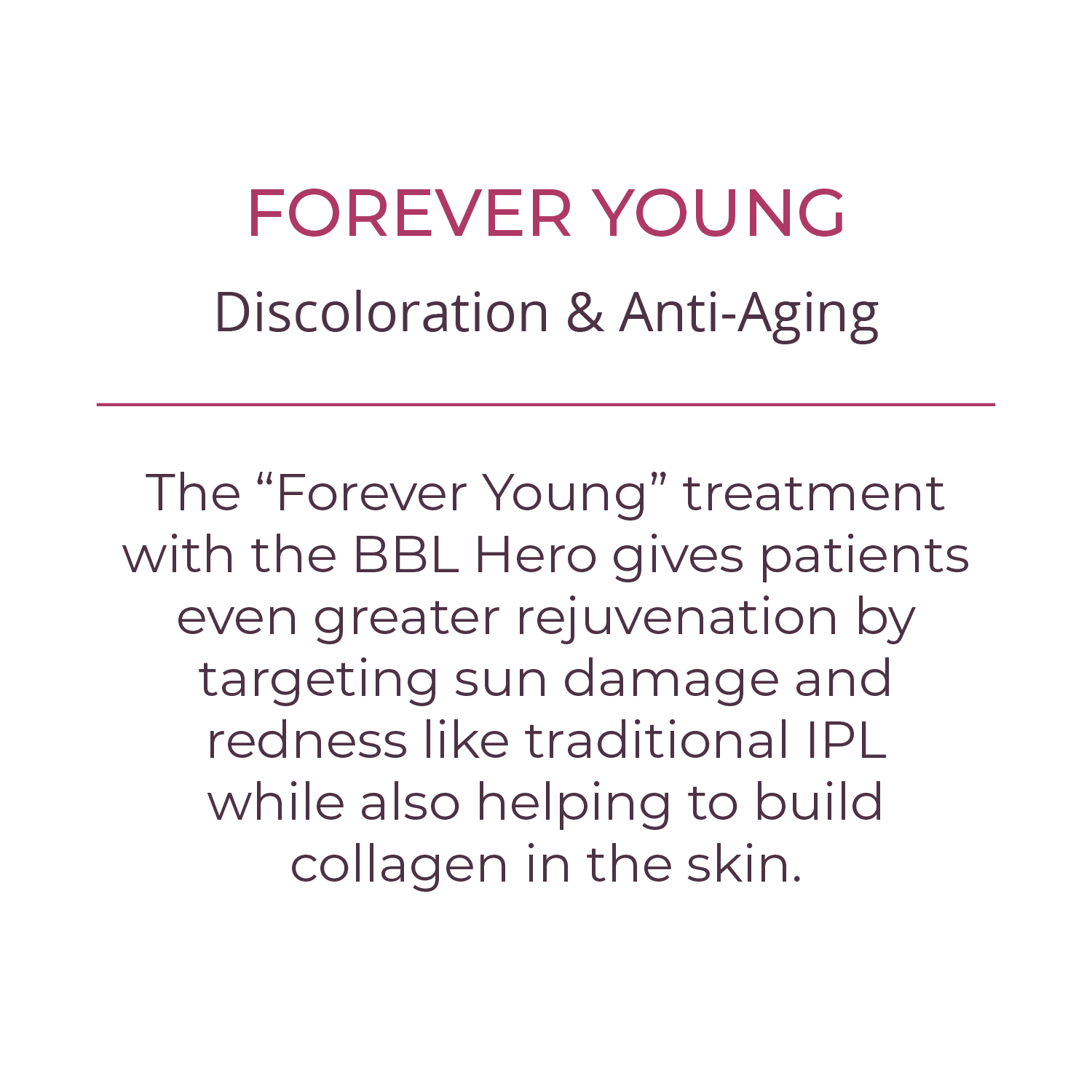 FOREVER YOUNG The “Forever Young” treatment with the BBL Hero gives patients even greater rejuvenation by targeting sun damage and redness like traditional IPL while also helping to build collagen in the skin.