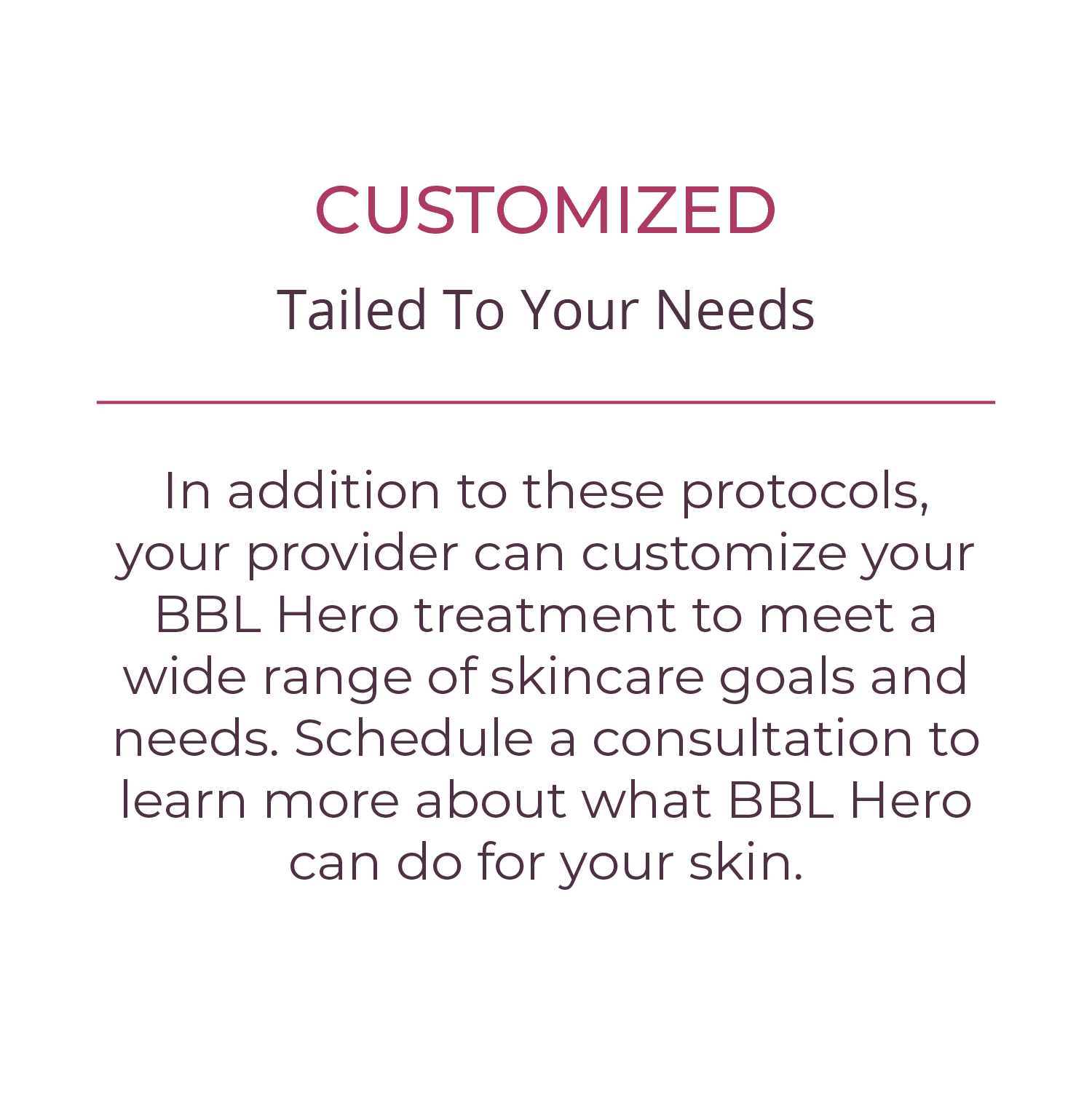 CUSTOMIZED In addition to these protocols, your provider can customize your BBL Hero treatment to meet a wide range of skincare goals and needs. Schedule a consultation to learn more about what BBL Hero can do for your skin.